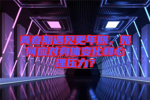 青春期遇見更年期，如何應對身體變化和心理壓力？