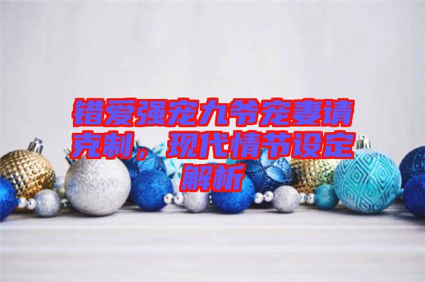錯愛強寵九爺寵妻請克制，現(xiàn)代情節(jié)設(shè)定解析