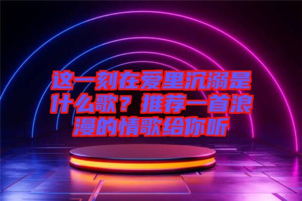 這一刻在愛里沉溺是什么歌？推薦一首浪漫的情歌給你聽