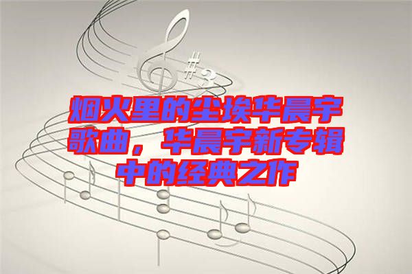 煙火里的塵埃華晨宇歌曲，華晨宇新專輯中的經(jīng)典之作