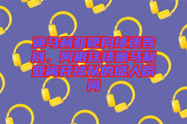迪馬利亞哽向球迷告別，阿根廷球迪馬利亞離開球隊(duì)的感人瞬間