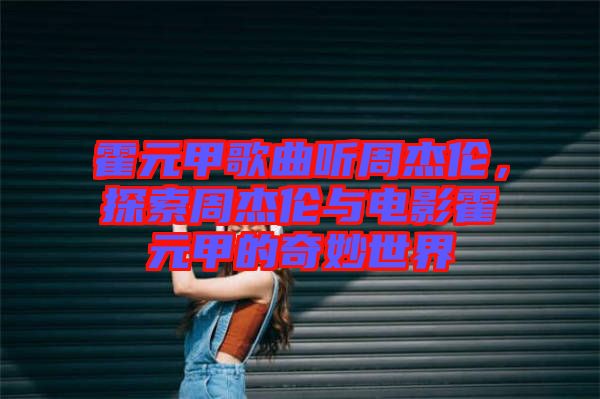 霍元甲歌曲聽(tīng)周杰倫，探索周杰倫與電影霍元甲的奇妙世界
