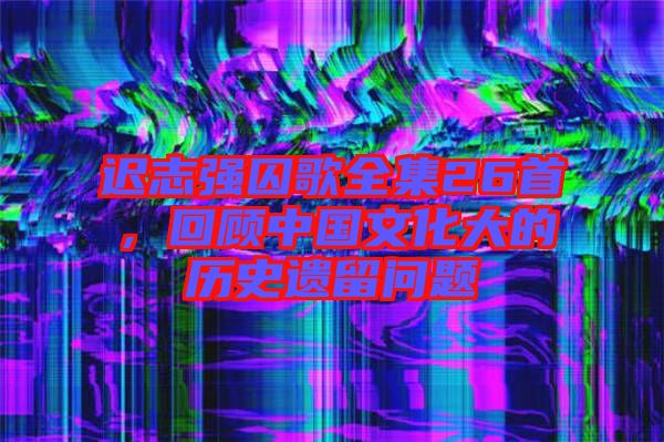 遲志強囚歌全集26首，回顧中國文化大的歷史遺留問題