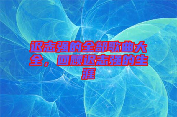 遲志強(qiáng)的全部歌曲大全，回顧遲志強(qiáng)的生涯