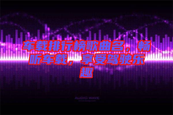 車載排行榜歌曲名，暢聽車載，享受駕駛樂趣