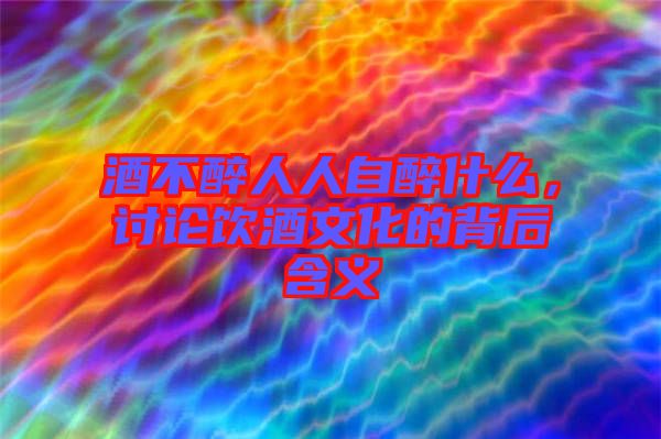 酒不醉人人自醉什么，討論飲酒文化的背后含義
