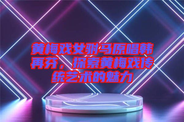 黃梅戲女駙馬原唱韓再芬，探索黃梅戲傳統(tǒng)藝術的魅力