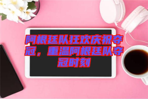阿根廷隊狂歡慶祝奪冠，重溫阿根廷隊奪冠時刻