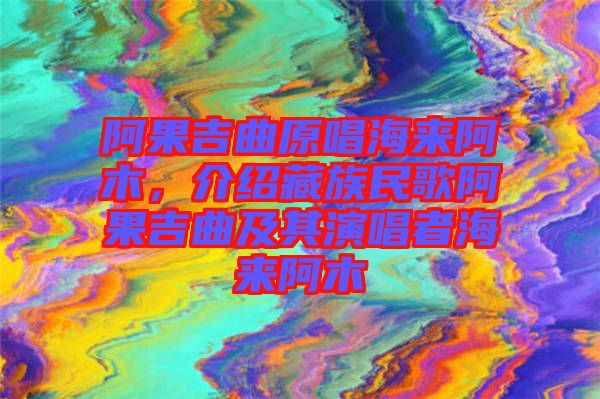 阿果吉曲原唱海來阿木，介紹藏族民歌阿果吉曲及其演唱者海來阿木