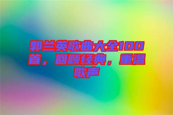 郭蘭英歌曲大全100首，回顧經(jīng)典，重溫歌聲
