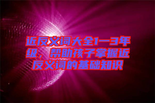 近反義詞大全1一3年級，幫助孩子掌握近反義詞的基礎(chǔ)知識